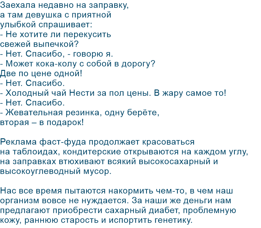 Заехала недавно на заправку, а там девушка с приятной улыбкой спрашивает: - Не хотите ли перекусить свежей выпечкой? - Нет. Спасибо, - говорю я. - Может кока-колу с собой в дорогу? Две по цене одной! - Нет. Спасибо. - Холодный чай Нести за пол цены. В жару самое то! - Нет. Спасибо. - Жевательная резинка, одну берёте, вторая – в подарок! Реклама фаст-фуда продолжает красоваться на таблоидах, кондитерские открываются на каждом углу, на заправках втюхивают всякий высокосахарный и высокоуглеводный мусор. Нас все время пытаются накормить чем-то, в чем наш организм вовсе не нуждается. За наши же деньги нам предлагают приобрести сахарный диабет, проблемную кожу, раннюю старость и испортить генетику.