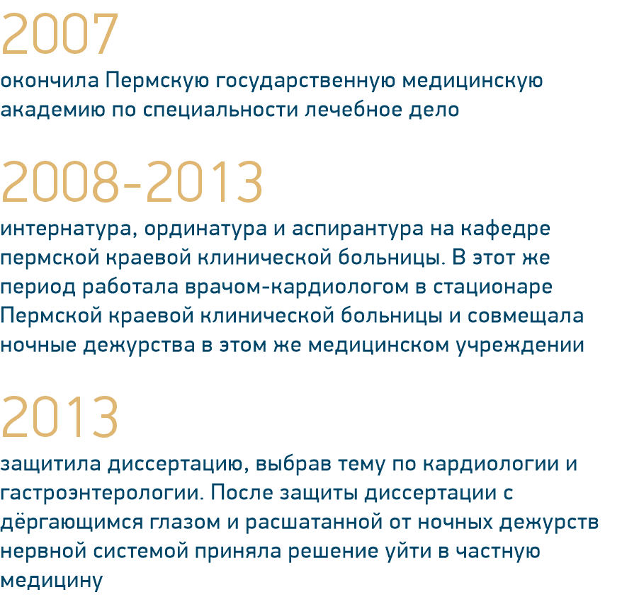 2007 окончила Пермскую государственную медицинскую академию по специальности лечебное дело 2008-2013 интернатура, ординатура и аспирантура на кафедре пермской краевой клинической больницы. В этот же период работала врачом-кардиологом в стационаре Пермской краевой клинической больницы и совмещала ночные дежурства в этом же медицинском учреждении 2013 защитила диссертацию, выбрав тему по кардиологии и гастроэнтерологии. После защиты диссертации с дёргающимся глазом и расшатанной от ночных дежурств нервной системой приняла решение уйти в частную медицину