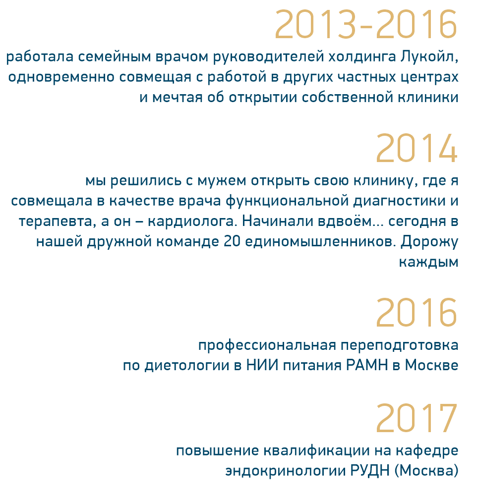 2013-2016 работала семейным врачом руководителей холдинга Лукойл, одновременно совмещая с работой в других частных центрах и мечтая об открытии собственной клиники 2014 мы решились с мужем открыть свою клинику, где я совмещала в качестве врача функциональной диагностики и терапевта, а он – кардиолога. Начинали вдвоём... сегодня в нашей дружной команде 20 единомышленников. Дорожу каждым 2016 профессиональная переподготовка по диетологии в НИИ питания РАМН в Москве 2017 повышение квалификации на кафедре эндокринологии РУДН (Москва)