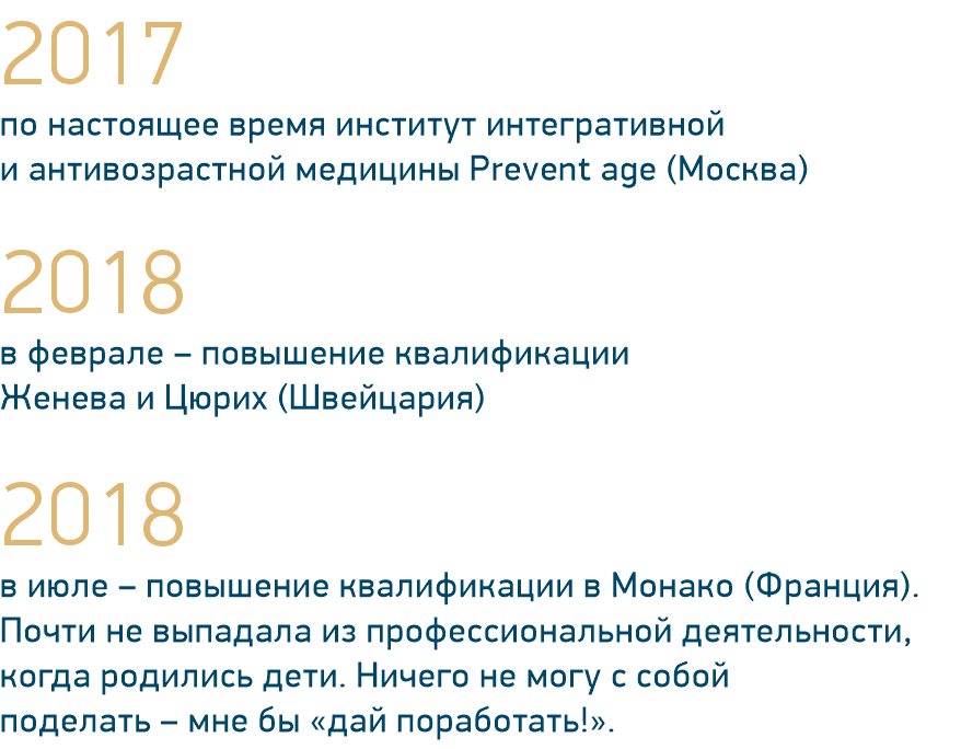 2017 по настоящее время институт интегративной и антивозрастной медицины Prevent age (Москва) 2018 в феврале – повышение квалификации Женева и Цюрих (Швейцария) 2018 в июле – повышение квалификации в Монако (Франция). Почти не выпадала из профессиональной деятельности, когда родились дети. Ничего не могу с собой поделать – мне бы «дай поработать!».