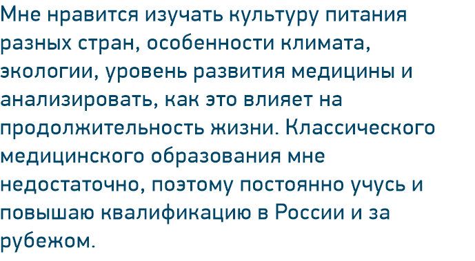 Мне нравится изучать культуру питания разных стран, особенности климата, экологии, уровень развития медицины и анализировать, как это влияет на продолжительность жизни. Классического медицинского образования мне недостаточно, поэтому постоянно учусь и повышаю квалификацию в России и за рубежом.