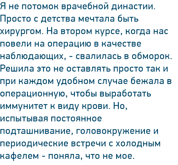 Я не потомок врачебной династии. Просто с детства мечтала быть хирургом. На втором курсе, когда нас повели на операцию в качестве наблюдающих, - свалилась в обморок. Решила это не оставлять просто так и при каждом удобном случае бежала в операционную, чтобы выработать иммунитет к виду крови. Но, испытывая постоянное подташнивание, головокружение и периодические встречи с холодным кафелем - поняла, что не мое.