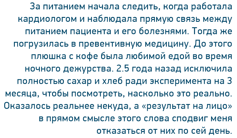 За питанием начала следить, когда работала кардиологом и наблюдала прямую связь между питанием пациента и его болезнями. Тогда же погрузилась в превентивную медицину. До этого плюшка с кофе была любимой едой во время ночного дежурства. 2.5 года назад исключила полностью сахар и хлеб ради эксперимента на 3 месяца, чтобы посмотреть, насколько это реально. Оказалось реальнее некуда, а «результат на лицо» в прямом смысле этого слова сподвиг меня отказаться от них по сей день.