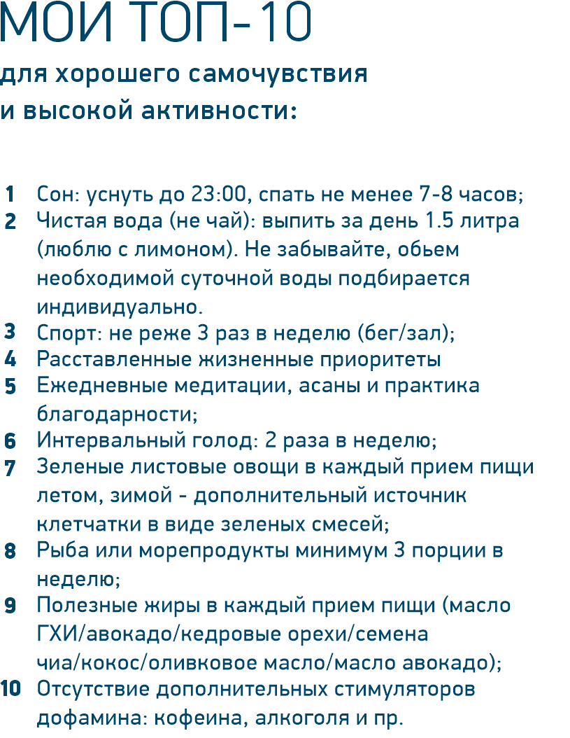 Сон: уснуть до 23:00, спать не менее 7-8 часов; Чистая вода (не чай): выпить за день 1.5 литра (люблю с лимоном). Не забывайте, обьем необходимой суточной воды подбирается индивидуально. Спорт: не реже 3 раз в неделю (бег/зал); Расставленные жизненные приоритеты Ежедневные медитации, асаны и практика благодарности; Интервальный голод: 2 раза в неделю; Зеленые листовые овощи в каждый прием пищи летом, зимой - дополнительный источник клетчатки в виде зеленых смесей; Рыба или морепродукты минимум 3 порции в неделю; Полезные жиры в каждый прием пищи (масло ГХИ/авокадо/кедровые орехи/семена чиа/кокос/оливковое масло/масло авокадо); Отсутствие дополнительных стимуляторов дофамина: кофеина, алкоголя и пр.