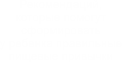 Рекомендаций,которые помогут сформировать у ребенка правильные пищевые привычки